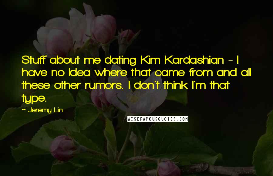 Jeremy Lin quotes: Stuff about me dating Kim Kardashian - I have no idea where that came from and all these other rumors. I don't think I'm that type. Jeremy Lin quotes: Stuff about me dating Kim Kardashian - I have no idea where that came from and all these other rumors. I don't think I'm that type.