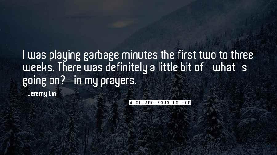 Jeremy Lin quotes: I was playing garbage minutes the first two to three weeks. There was definitely a little bit of 'what's going on?' in my prayers. Jeremy Lin quotes: I was playing garbage minutes the first two to three weeks. There was definitely a little bit of 'what's going on?' in my prayers.