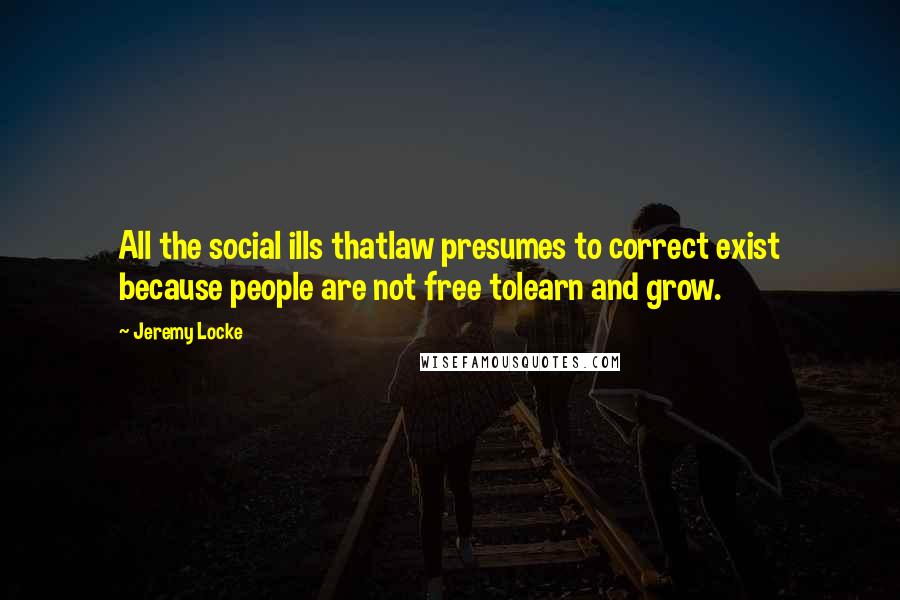 Jeremy Locke quotes: All the social ills thatlaw presumes to correct exist because people are not free tolearn and grow.