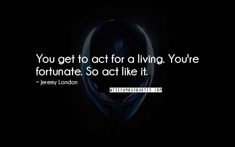 Jeremy London quotes: You get to act for a living. You're fortunate. So act like it.