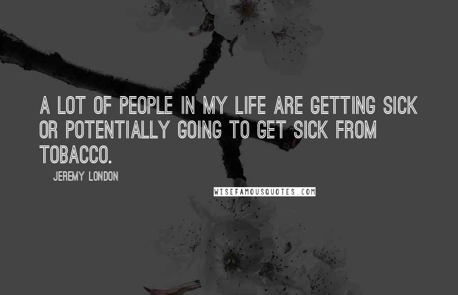 Jeremy London quotes: A lot of people in my life are getting sick or potentially going to get sick from tobacco. Jeremy London quotes: A lot of people in my life are getting sick or potentially going to get sick from tobacco.
