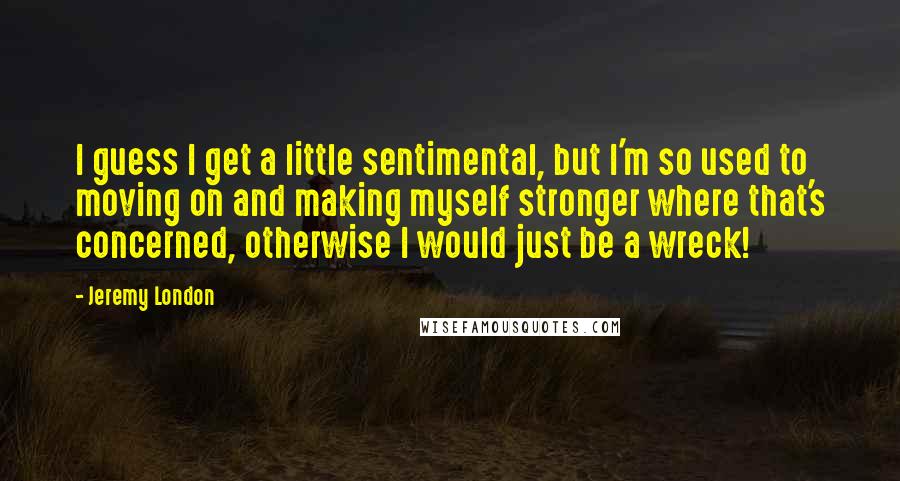 Jeremy London quotes: I guess I get a little sentimental, but I'm so used to moving on and making myself stronger where that's concerned, otherwise I would just be a wreck!