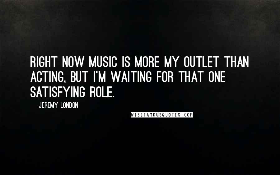Jeremy London quotes: Right now music is more my outlet than acting, but I'm waiting for that one satisfying role. Jeremy London quotes: Right now music is more my outlet than acting, but I'm waiting for that one satisfying role.
