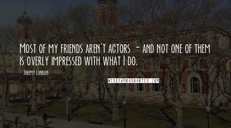 Jeremy London quotes: Most of my friends aren't actors - and not one of them is overly impressed with what I do. Jeremy London quotes: Most of my friends aren't actors - and not one of them is overly impressed with what I do.
