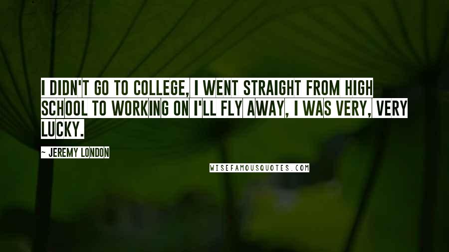 Jeremy London quotes: I didn't go to college, I went straight from high school to working on I'll Fly Away, I was very, very lucky. Jeremy London quotes: I didn't go to college, I went straight from high school to working on I'll Fly Away, I was very, very lucky.