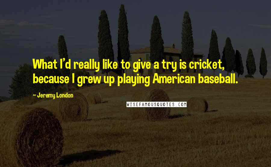 Jeremy London quotes: What I'd really like to give a try is cricket, because I grew up playing American baseball. Jeremy London quotes: What I'd really like to give a try is cricket, because I grew up playing American baseball.