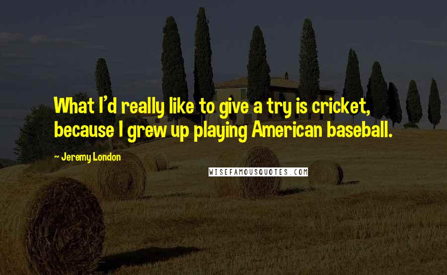 Jeremy London quotes: What I'd really like to give a try is cricket, because I grew up playing American baseball.