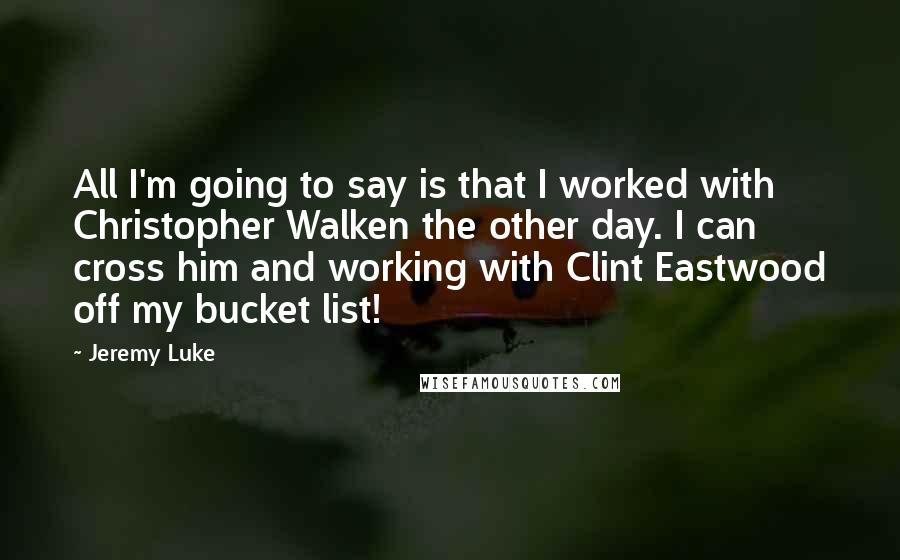 Jeremy Luke quotes: All I'm going to say is that I worked with Christopher Walken the other day. I can cross him and working with Clint Eastwood off my bucket list!