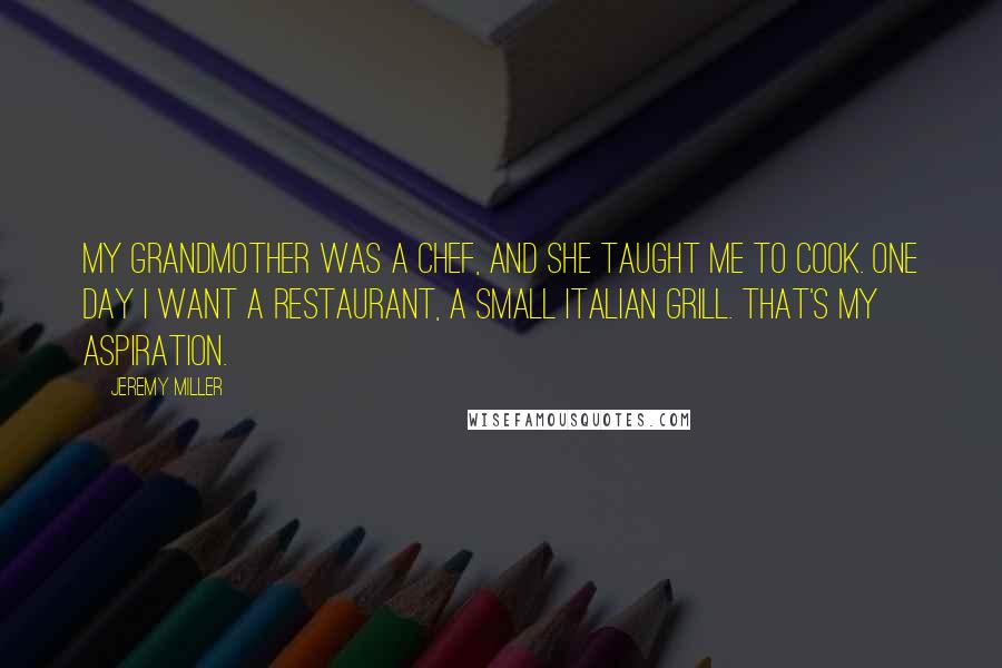 Jeremy Miller quotes: My grandmother was a chef, and she taught me to cook. One day I want a restaurant, a small Italian grill. That's my aspiration. Jeremy Miller quotes: My grandmother was a chef, and she taught me to cook. One day I want a restaurant, a small Italian grill. That's my aspiration.