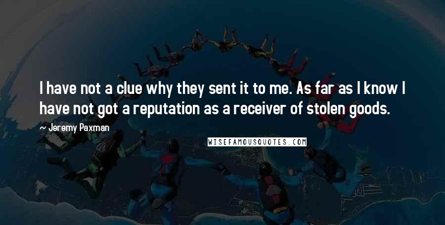 Jeremy Paxman quotes: I have not a clue why they sent it to me. As far as I know I have not got a reputation as a receiver of stolen goods.