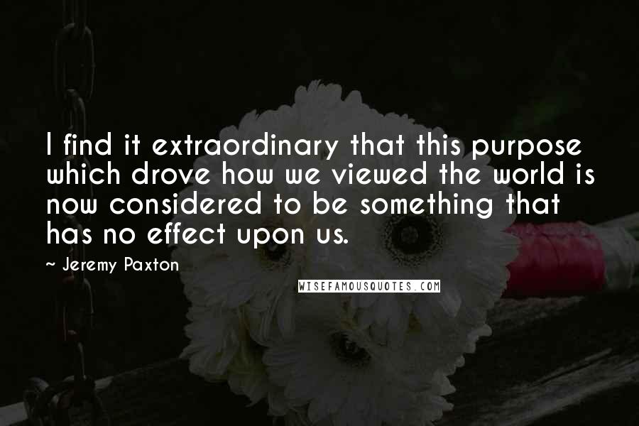Jeremy Paxton quotes: I find it extraordinary that this purpose which drove how we viewed the world is now considered to be something that has no effect upon us.