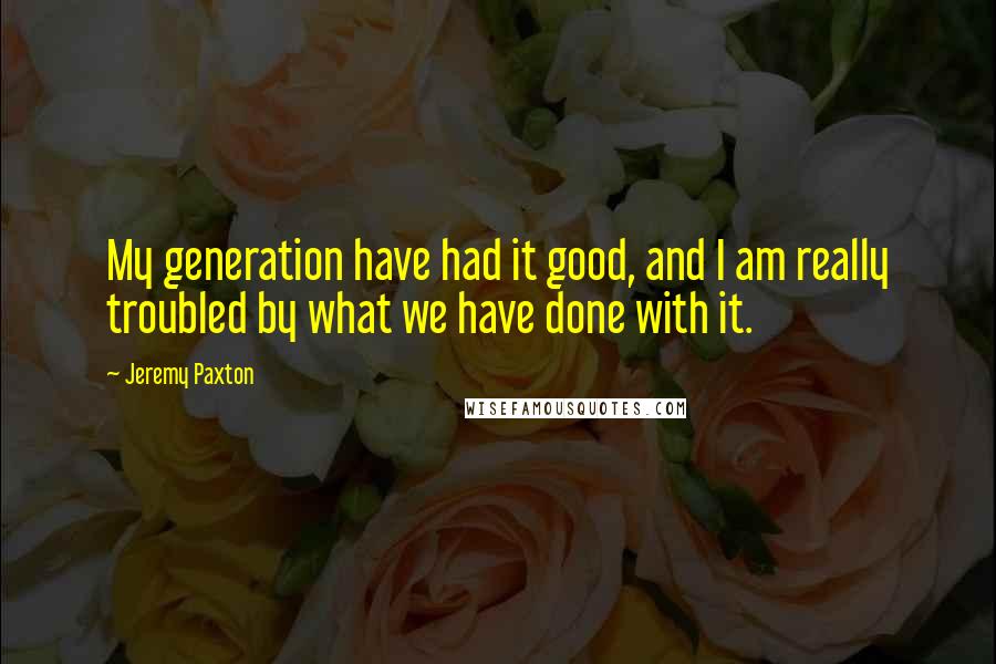 Jeremy Paxton quotes: My generation have had it good, and I am really troubled by what we have done with it.