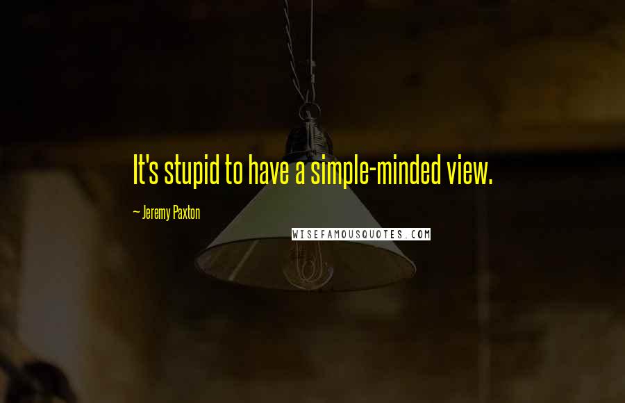 Jeremy Paxton quotes: It's stupid to have a simple-minded view.