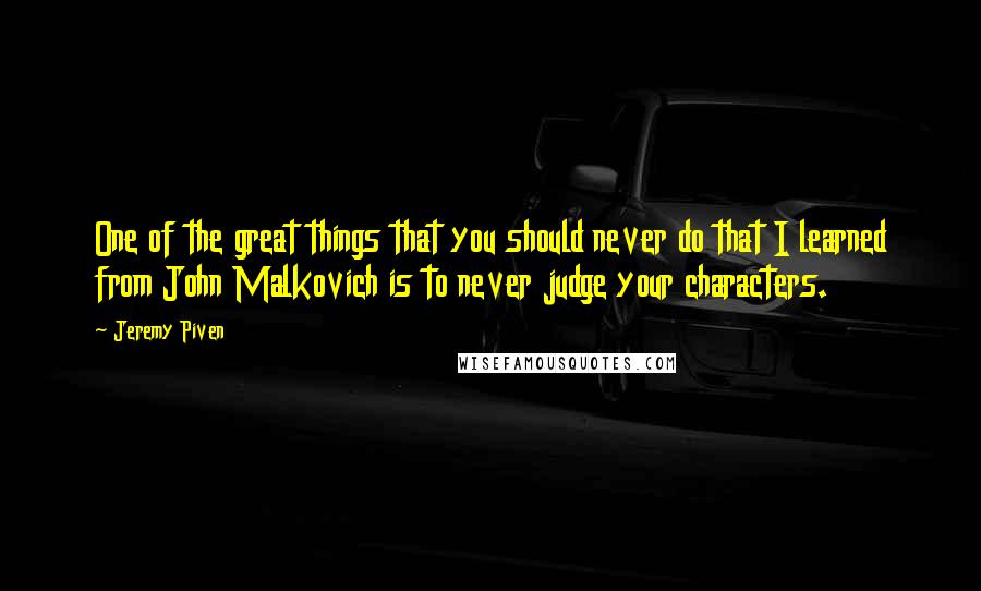 Jeremy Piven quotes: One of the great things that you should never do that I learned from John Malkovich is to never judge your characters.