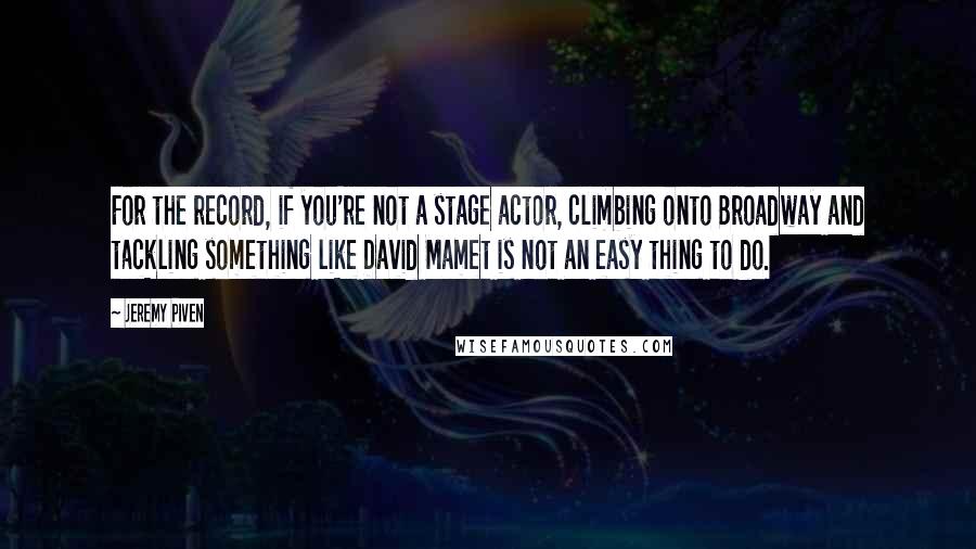 Jeremy Piven quotes: For the record, if you're not a stage actor, climbing onto Broadway and tackling something like David Mamet is not an easy thing to do.