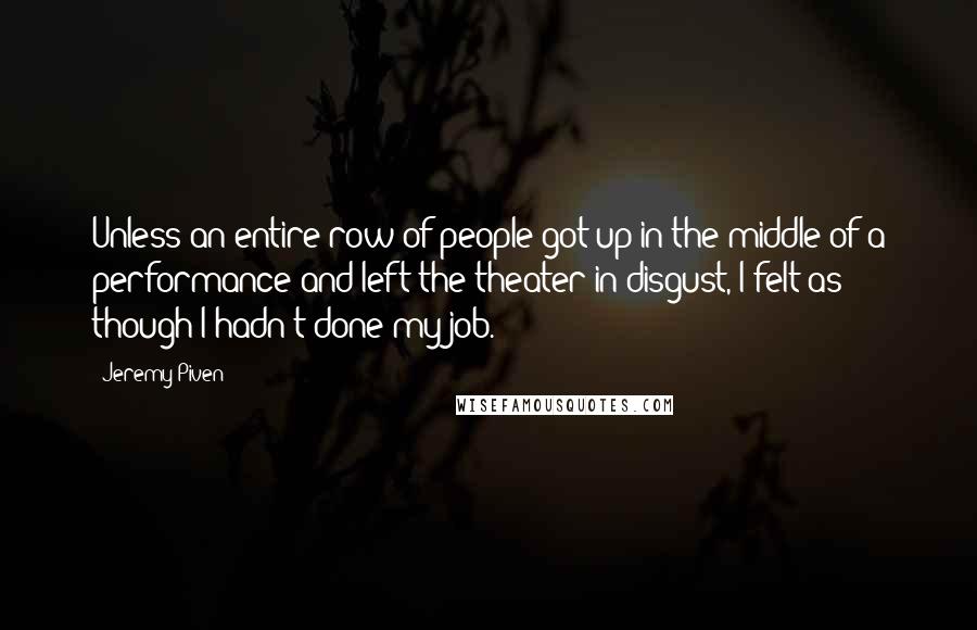 Jeremy Piven quotes: Unless an entire row of people got up in the middle of a performance and left the theater in disgust, I felt as though I hadn't done my job. Jeremy Piven quotes: Unless an entire row of people got up in the middle of a performance and left the theater in disgust, I felt as though I hadn't done my job.