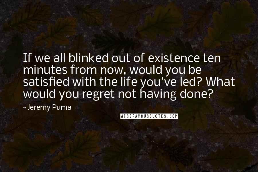Jeremy Puma quotes: If we all blinked out of existence ten minutes from now, would you be satisfied with the life you've led? What would you regret not having done?