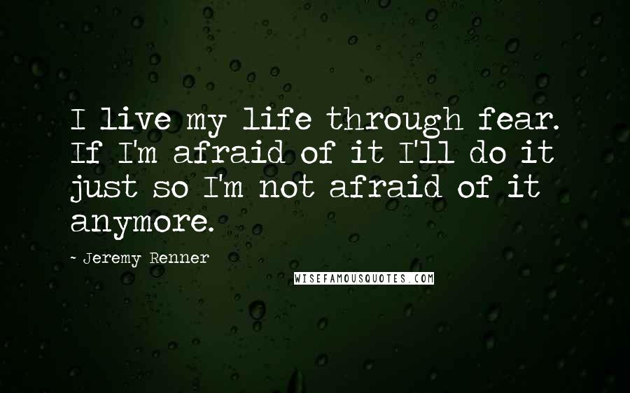 Jeremy Renner quotes: I live my life through fear. If I'm afraid of it I'll do it just so I'm not afraid of it anymore.