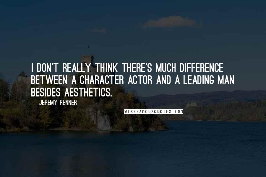 Jeremy Renner quotes: I don't really think there's much difference between a character actor and a leading man besides aesthetics.