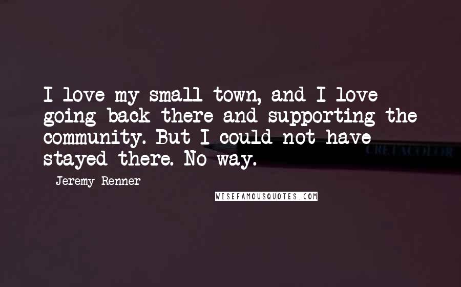 Jeremy Renner quotes: I love my small town, and I love going back there and supporting the community. But I could not have stayed there. No way.