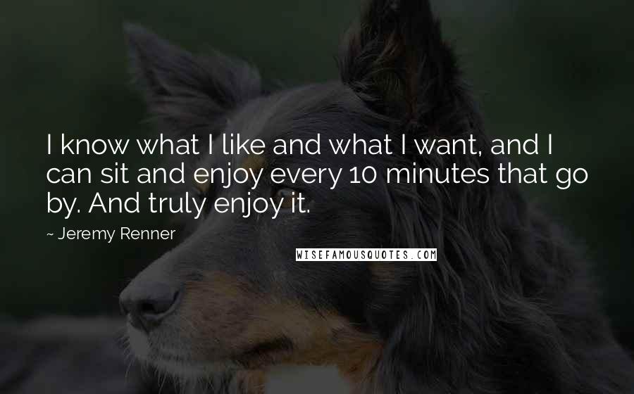 Jeremy Renner quotes: I know what I like and what I want, and I can sit and enjoy every 10 minutes that go by. And truly enjoy it.