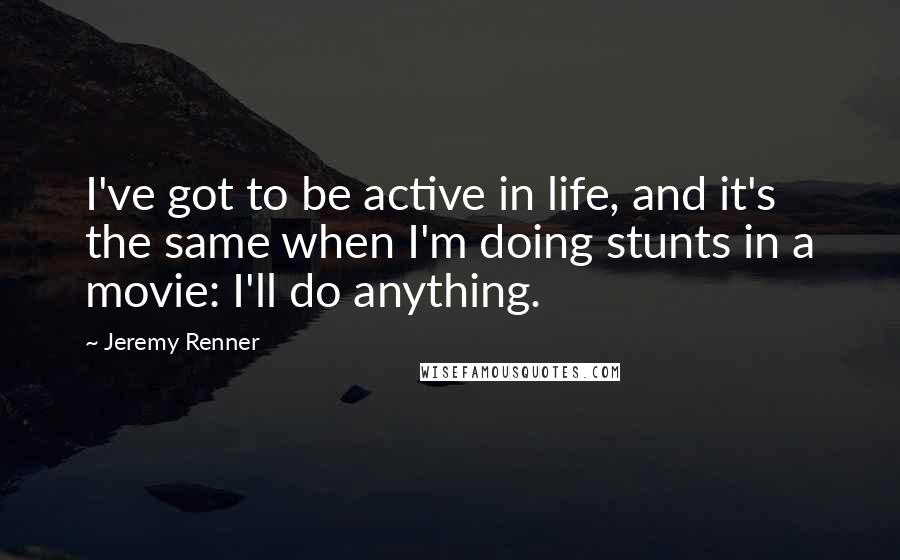 Jeremy Renner quotes: I've got to be active in life, and it's the same when I'm doing stunts in a movie: I'll do anything.