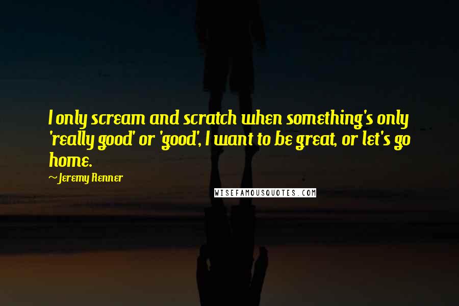Jeremy Renner quotes: I only scream and scratch when something's only 'really good' or 'good', I want to be great, or let's go home.