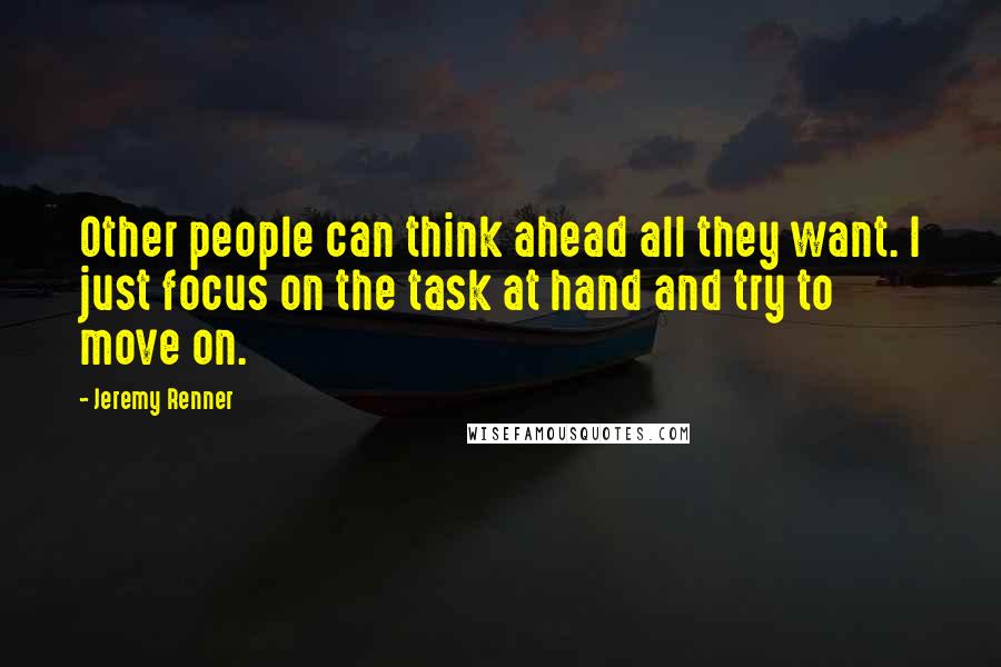 Jeremy Renner quotes: Other people can think ahead all they want. I just focus on the task at hand and try to move on.