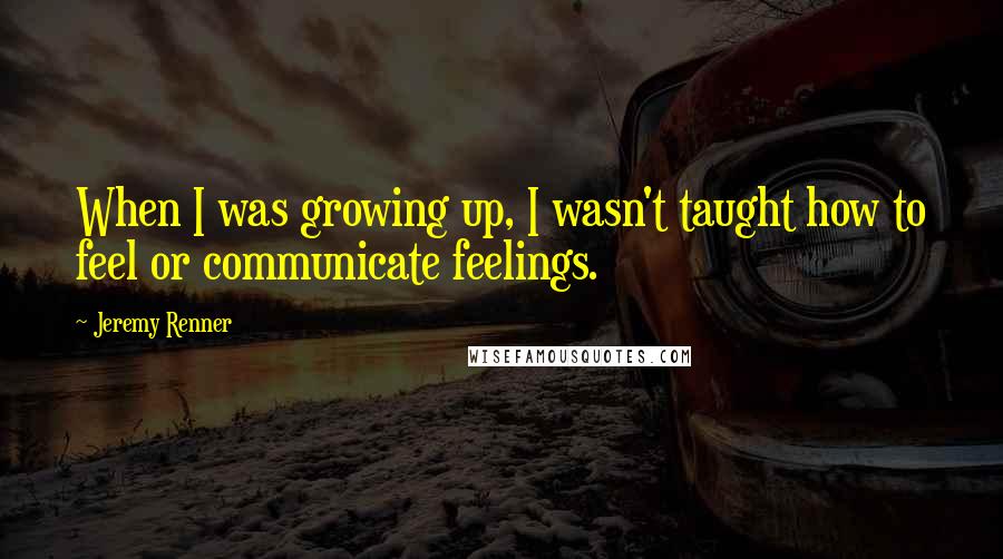 Jeremy Renner quotes: When I was growing up, I wasn't taught how to feel or communicate feelings.