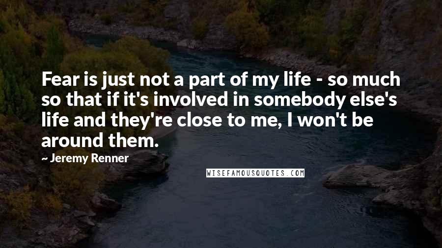 Jeremy Renner quotes: Fear is just not a part of my life - so much so that if it's involved in somebody else's life and they're close to me, I won't be around