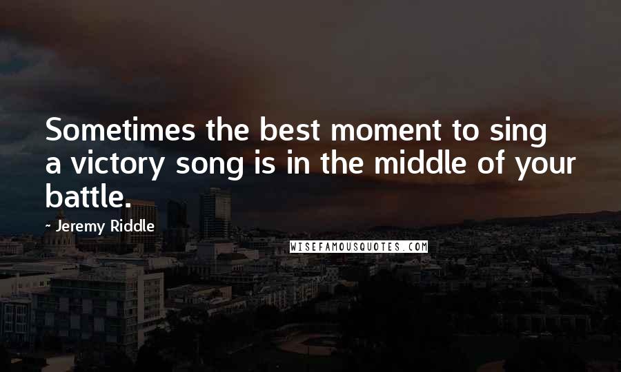 Jeremy Riddle quotes: Sometimes the best moment to sing a victory song is in the middle of your battle.