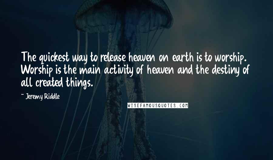 Jeremy Riddle quotes: The quickest way to release heaven on earth is to worship. Worship is the main activity of heaven and the destiny of all created things.
