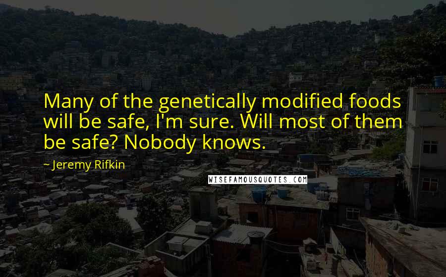 Jeremy Rifkin quotes: Many of the genetically modified foods will be safe, I'm sure. Will most of them be safe? Nobody knows.