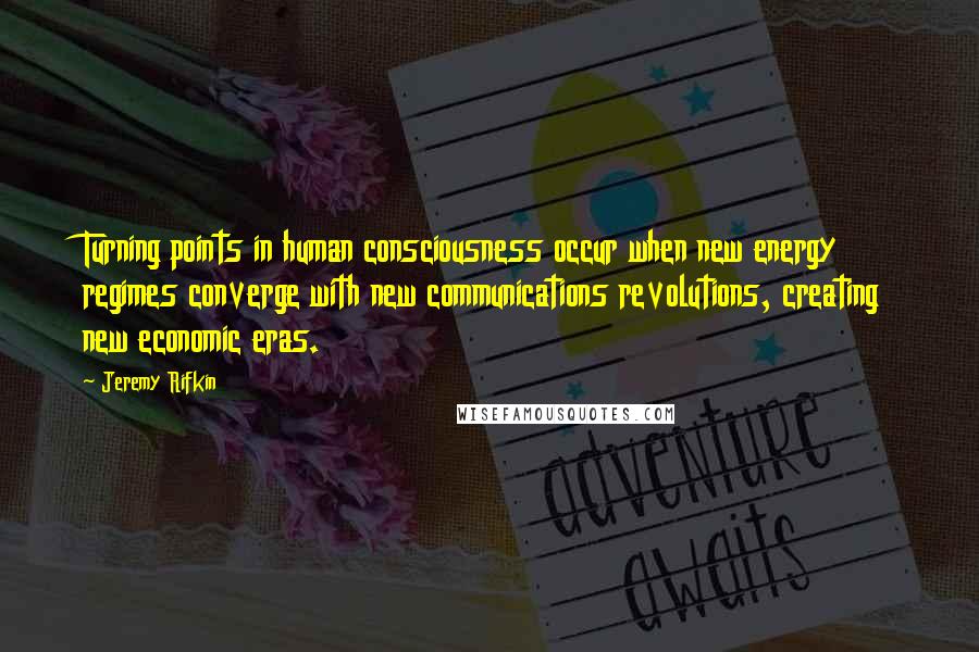 Jeremy Rifkin quotes: Turning points in human consciousness occur when new energy regimes converge with new communications revolutions, creating new economic eras.