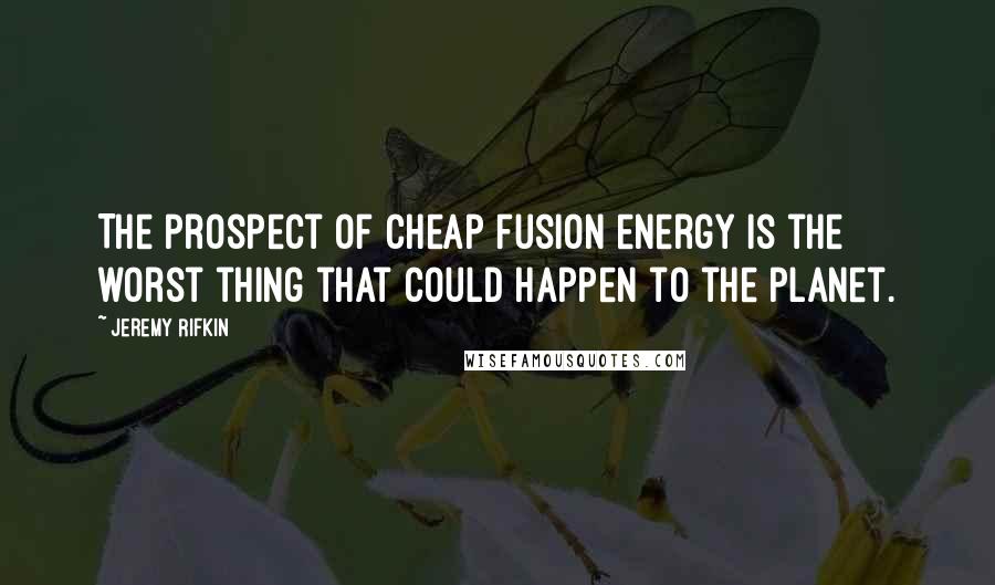 Jeremy Rifkin quotes: The prospect of cheap fusion energy is the worst thing that could happen to the planet.