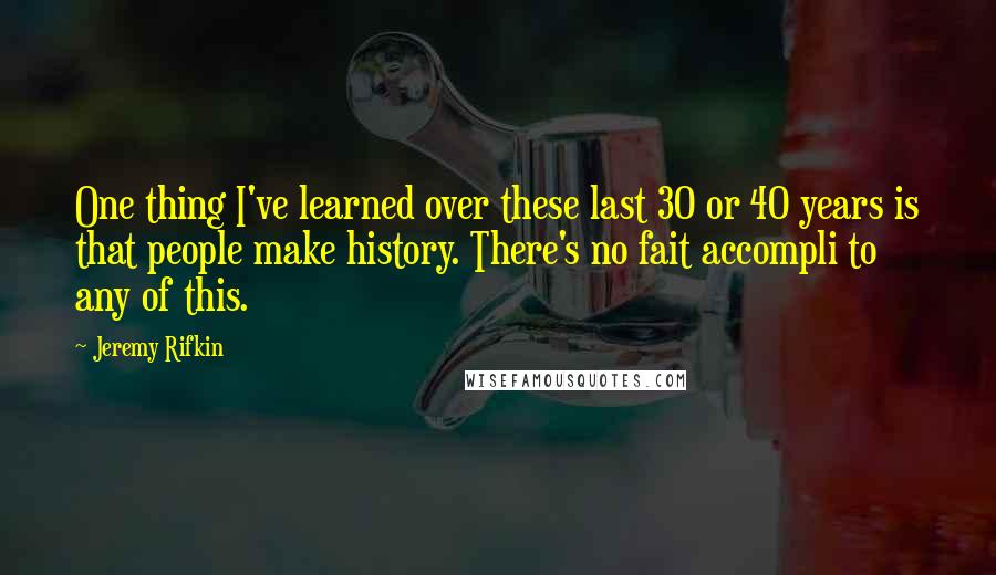 Jeremy Rifkin quotes: One thing I've learned over these last 30 or 40 years is that people make history. There's no fait accompli to any of this.