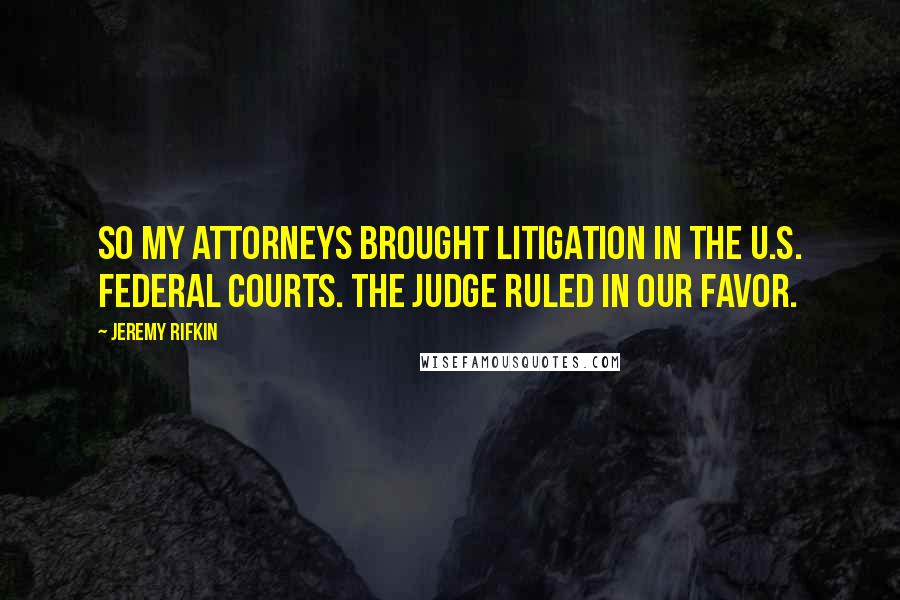 Jeremy Rifkin quotes: So my attorneys brought litigation in the U.S. federal courts. The judge ruled in our favor.