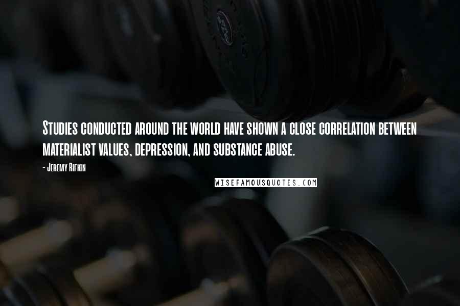 Jeremy Rifkin quotes: Studies conducted around the world have shown a close correlation between materialist values, depression, and substance abuse. Jeremy Rifkin quotes: Studies conducted around the world have shown a close correlation between materialist values, depression, and substance abuse.