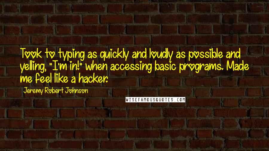 Jeremy Robert Johnson quotes: Took to typing as quickly and loudly as possible and yelling, "I'm in!" when accessing basic programs. Made me feel like a hacker. Jeremy Robert Johnson quotes: Took to typing as quickly and loudly as possible and yelling, "I'm in!" when accessing basic programs. Made me feel like a hacker.