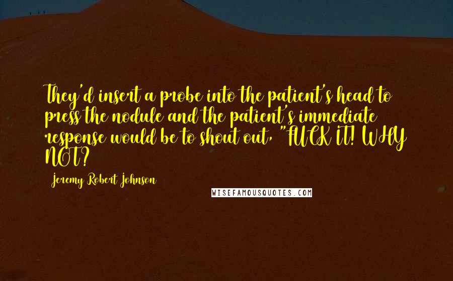 Jeremy Robert Johnson quotes: They'd insert a probe into the patient's head to press the nodule and the patient's immediate response would be to shout out, "FUCK IT! WHY NOT? Jeremy Robert Johnson quotes: They'd insert a probe into the patient's head to press the nodule and the patient's immediate response would be to shout out, "FUCK IT! WHY NOT?