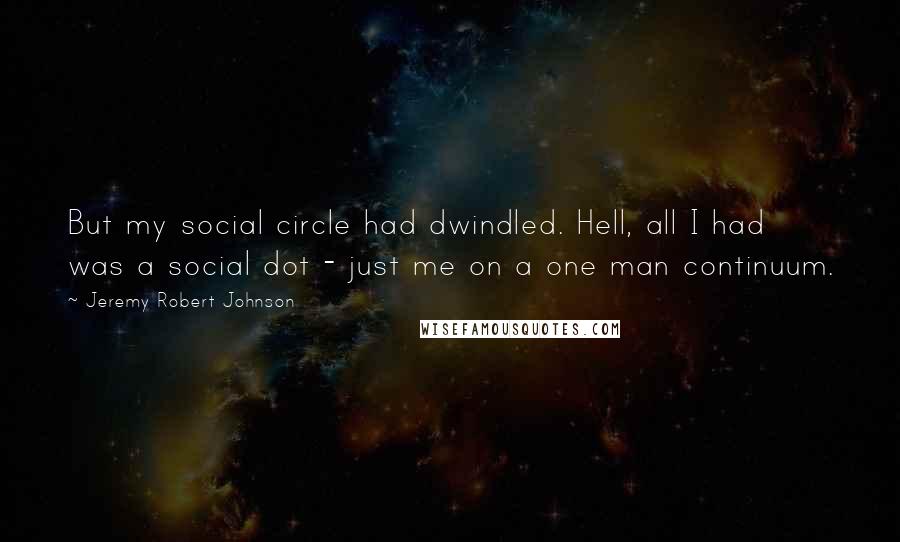 Jeremy Robert Johnson quotes: But my social circle had dwindled. Hell, all I had was a social dot - just me on a one man continuum. Jeremy Robert Johnson quotes: But my social circle had dwindled. Hell, all I had was a social dot - just me on a one man continuum.