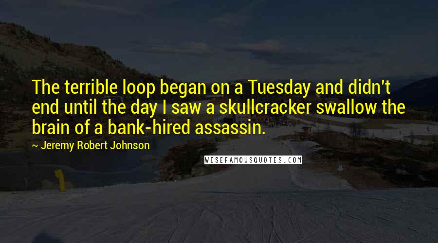 Jeremy Robert Johnson quotes: The terrible loop began on a Tuesday and didn't end until the day I saw a skullcracker swallow the brain of a bank-hired assassin. Jeremy Robert Johnson quotes: The terrible loop began on a Tuesday and didn't end until the day I saw a skullcracker swallow the brain of a bank-hired assassin.