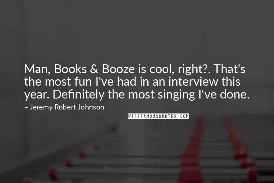 Jeremy Robert Johnson quotes: Man, Books & Booze is cool, right?. That's the most fun I've had in an interview this year. Definitely the most singing I've done. Jeremy Robert Johnson quotes: Man, Books & Booze is cool, right?. That's the most fun I've had in an interview this year. Definitely the most singing I've done.