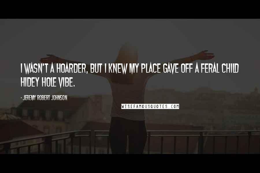Jeremy Robert Johnson quotes: I wasn't a hoarder, but I knew my place gave off a Feral Child Hidey Hole vibe.
