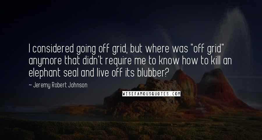 Jeremy Robert Johnson quotes: I considered going off grid, but where was "off grid" anymore that didn't require me to know how to kill an elephant seal and live off its blubber? Jeremy Robert Johnson quotes: I considered going off grid, but where was "off grid" anymore that didn't require me to know how to kill an elephant seal and live off its blubber?
