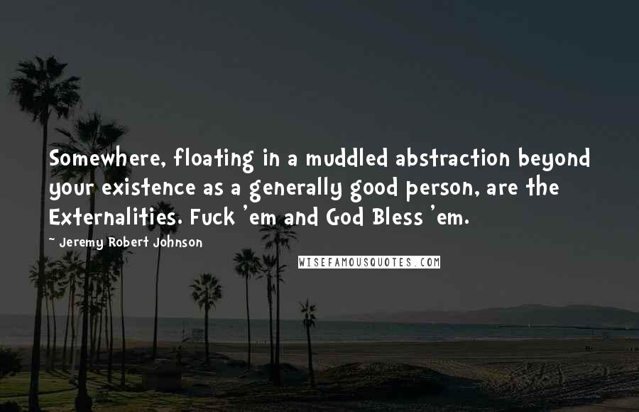 Jeremy Robert Johnson quotes: Somewhere, floating in a muddled abstraction beyond your existence as a generally good person, are the Externalities. Fuck 'em and God Bless 'em. Jeremy Robert Johnson quotes: Somewhere, floating in a muddled abstraction beyond your existence as a generally good person, are the Externalities. Fuck 'em and God Bless 'em.