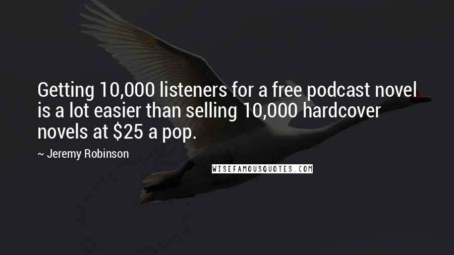 Jeremy Robinson quotes: Getting 10,000 listeners for a free podcast novel is a lot easier than selling 10,000 hardcover novels at $25 a pop. Jeremy Robinson quotes: Getting 10,000 listeners for a free podcast novel is a lot easier than selling 10,000 hardcover novels at $25 a pop.