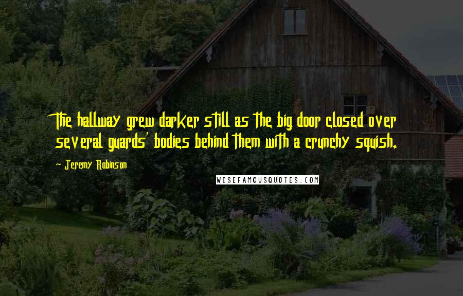 Jeremy Robinson quotes: The hallway grew darker still as the big door closed over several guards' bodies behind them with a crunchy squish. Jeremy Robinson quotes: The hallway grew darker still as the big door closed over several guards' bodies behind them with a crunchy squish.