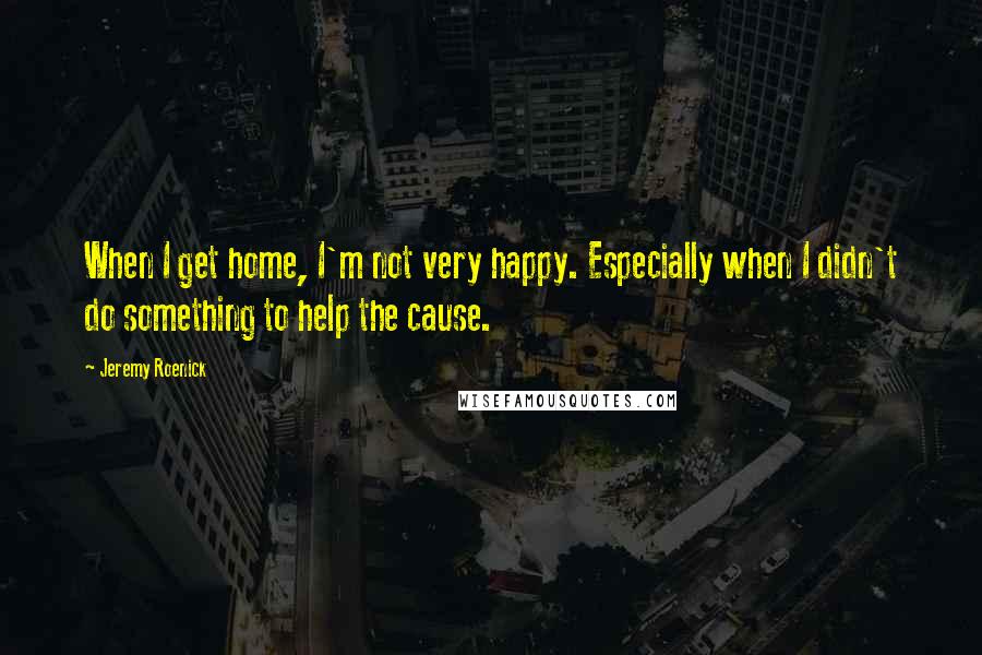 Jeremy Roenick quotes: When I get home, I'm not very happy. Especially when I didn't do something to help the cause.