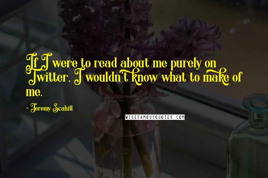 Jeremy Scahill quotes: If I were to read about me purely on Twitter, I wouldn't know what to make of me.